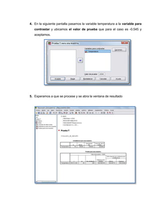 4. En la siguiente pantalla pasamos la variable temperatura a la variable para
   contrastar y ubicamos el valor de prueba que para el caso es -0.545 y
   aceptamos.




5. Esperamos a que se procese y se abra la ventana de resultado
 