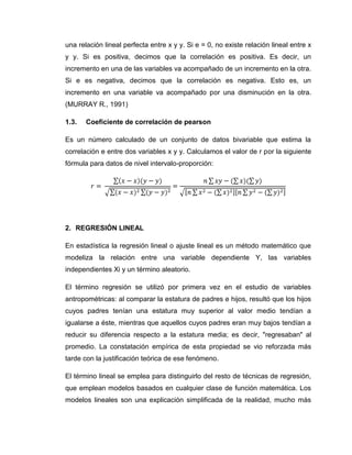 una relación lineal perfecta entre x y y. Si e = 0, no existe relación lineal entre x
y y. Si es positiva, decimos que la correlación es positiva. Es decir, un
incremento en una de las variables va acompañado de un incremento en la otra.
Si e es negativa, decimos que la correlación es negativa. Esto es, un
incremento en una variable va acompañado por una disminución en la otra.
(MURRAY R., 1991)

1.3.   Coeficiente de correlación de pearson

Es un número calculado de un conjunto de datos bivariable que estima la
correlación e entre dos variables x y y. Calculamos el valor de r por la siguiente
fórmula para datos de nivel intervalo-proporción:




2. REGRESIÓN LINEAL

En estadística la regresión lineal o ajuste lineal es un método matemático que
modeliza la relación entre una variable dependiente Y, las variables
independientes Xi y un término aleatorio.

El término regresión se utilizó por primera vez en el estudio de variables
antropométricas: al comparar la estatura de padres e hijos, resultó que los hijos
cuyos padres tenían una estatura muy superior al valor medio tendían a
igualarse a éste, mientras que aquellos cuyos padres eran muy bajos tendían a
reducir su diferencia respecto a la estatura media; es decir, "regresaban" al
promedio. La constatación empírica de esta propiedad se vio reforzada más
tarde con la justificación teórica de ese fenómeno.

El término lineal se emplea para distinguirlo del resto de técnicas de regresión,
que emplean modelos basados en cualquier clase de función matemática. Los
modelos lineales son una explicación simplificada de la realidad, mucho más
 