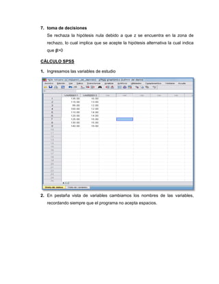 7. toma de decisiones
   Se rechaza la hipótesis nula debido a que z se encuentra en la zona de
   rechazo, lo cual implica que se acepte la hipótesis alternativa la cual indica
   que >0

CÁLCULO SPSS

1. Ingresamos las variables de estudio




2. En pestaña vista de variables cambiamos los nombres de las variables,
   recordando siempre que el programa no acepta espacios.
 