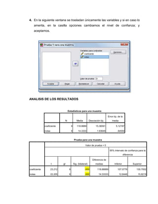4. En la siguiente ventana se trasladan únicamente las variables y si en caso lo
    amerita, en la casilla opciones cambiamos el nivel de confianza; y
    aceptamos.




ANALISIS DE LOS RESULTADOS


                                        Estadísticos para una muestra

                                                                                       Error típ. de la
                                    N               Media           Desviación típ.        media

              coeficiente                    9       118.8889             15.36591             5.12197

              notas                          9        14.3333               1.93649              .64550


                                                 Prueba para una muestra

                                                              Valor de prueba = 0

                                                                                        95% Intervalo de confianza para la
                                                                                                         diferencia

                                                                       Diferencia de
                      t        gl                Sig. (bilateral)         medias              Inferior                Superior

coeficiente           23.212             8                    .000          118.88889            107.0776                130.7002

notas                 22.205             8                    .000           14.33333              12.8448                15.8219
 