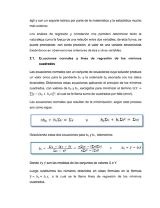 ágil y con un soporte teórico por parte de la matemática y la estadística mucho
más extenso.

Los análisis de regresión y correlación nos permiten determinar tanto la
naturaleza como la fuerza de una relación entre dos variables; de esta forma, se
puede pronosticar, con cierta precisión, el valor de una variable desconocida
basándonos en observaciones anteriores de ésa y otras variables.

2.1.   Ecuaciones normales y línea de regresión de los mínimos
       cuadrados

Las ecuaciones normales son un conjunto de ecuaciones cuya solución produce
un valor único para la pendiente b1 y la ordenada b0 asociada con los datos
bivariables Obtenemos estas ecuaciones aplicando el principio de los mínimos
cuadrados, con valores de b0 y b1, escogidos para minimizar el término
                    al cual se le llama suma de cuadrados por falla (error).

Las ecuaciones normales que resultan de la minimización, según este proceso
son como sigue.




Resolviendo estas dos ecuaciones para b0 y b1, obtenemos




Donde y      son las medidas de los conjuntos de valores X e Y

Luego sustituimos los números obtenidos en estas fórmulas en la fórmula
                a la cual se le llama línea de regresión de los mínimos
cuadrados.
 
