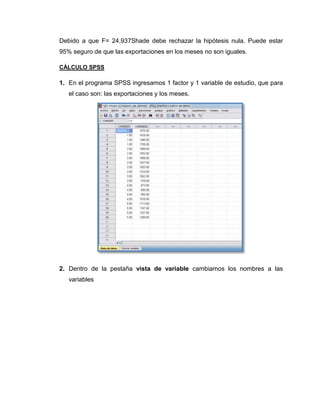 Debido a que F= 24,937Shade debe rechazar la hipótesis nula. Puede estar
95% seguro de que las exportaciones en los meses no son iguales.

CÁLCULO SPSS

1. En el programa SPSS ingresamos 1 factor y 1 variable de estudio, que para
   el caso son: las exportaciones y los meses.




2. Dentro de la pestaña vista de variable cambiamos los nombres a las
   variables
 