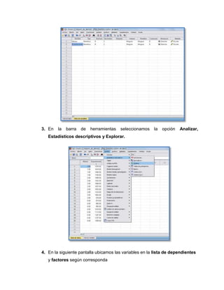 3. En   la   barra   de   herramientas   seleccionamos   la   opción   Analizar,
   Estadísticos descriptivos y Explorar.




4. En la siguiente pantalla ubicamos las variables en la lista de dependientes
   y factores según corresponda
 