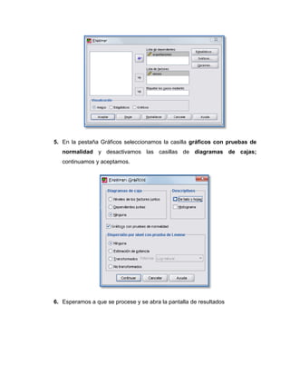 5. En la pestaña Gráficos seleccionamos la casilla gráficos con pruebas de
   normalidad y desactivamos las casillas de diagramas de cajas;
   continuamos y aceptamos.




6. Esperamos a que se procese y se abra la pantalla de resultados
 