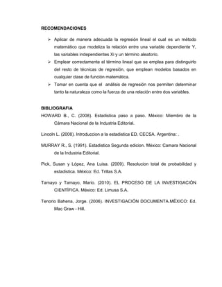 RECOMENDACIONES

    Aplicar de manera adecuada la regresión lineal el cual es un método
      matemático que modeliza la relación entre una variable dependiente Y,
      las variables independientes Xi y un término aleatorio.
    Emplear correctamente el término lineal que se emplea para distinguirlo
      del resto de técnicas de regresión, que emplean modelos basados en
      cualquier clase de función matemática.
    Tomar en cuenta que el análisis de regresión nos permiten determinar
      tanto la naturaleza como la fuerza de una relación entre dos variables.


BIBLIOGRAFIA
HOWARD B., C. (2008). Estadistica paso a paso. México: Miembro de la
      Cámara Nacional de la Industria Editorial.

Lincoln L. (2008). Introduccion a la estadistica ED. CECSA. Argentina: .

MURRAY R., S. (1991). Estadistica Segunda edicion. México: Camara Nacional
      de la Industria Editorial.

Pick, Susan y López, Ana Luisa. (2009). Resolucion total de probabilidad y
      estadistica. México: Ed. Trillas S.A.

Tamayo y Tamayo, Mario. (2010). EL PROCESO DE LA INVESTIGACIÓN
      CIENTÍFICA. México: Ed. Limusa S.A.

Tenorio Bahena, Jorge. (2006). INVESTIGACIÓN DOCUMENTA.MÉXICO: Ed.
      Mac Graw - Hill.
 