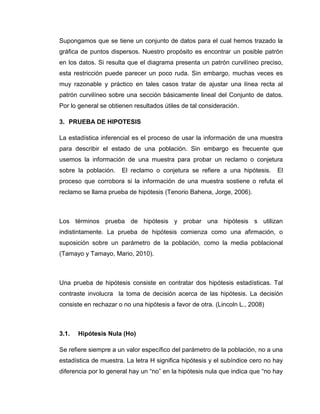 Supongamos que se tiene un conjunto de datos para el cual hemos trazado la
gráfica de puntos dispersos. Nuestro propósito es encontrar un posible patrón
en los datos. Si resulta que el diagrama presenta un patrón curvilíneo preciso,
esta restricción puede parecer un poco ruda. Sin embargo, muchas veces es
muy razonable y práctico en tales casos tratar de ajustar una línea recta al
patrón curvilíneo sobre una sección básicamente lineal del Conjunto de datos.
Por lo general se obtienen resultados útiles de tal consideración.

3. PRUEBA DE HIPOTESIS

La estadística inferencial es el proceso de usar la información de una muestra
para describir el estado de una población. Sin embargo es frecuente que
usemos la información de una muestra para probar un reclamo o conjetura
sobre la población.   El reclamo o conjetura se refiere a una hipótesis.       El
proceso que corrobora si la información de una muestra sostiene o refuta el
reclamo se llama prueba de hipótesis (Tenorio Bahena, Jorge, 2006).



Los términos prueba de hipótesis y probar una hipótesis s utilizan
indistintamente. La prueba de hipótesis comienza como una afirmación, o
suposición sobre un parámetro de la población, como la media poblacional
(Tamayo y Tamayo, Mario, 2010).



Una prueba de hipótesis consiste en contratar dos hipótesis estadísticas. Tal
contraste involucra la toma de decisión acerca de las hipótesis. La decisión
consiste en rechazar o no una hipótesis a favor de otra. (Lincoln L., 2008)



3.1.   Hipótesis Nula (Ho)

Se refiere siempre a un valor específico del parámetro de la población, no a una
estadística de muestra. La letra H significa hipótesis y el subíndice cero no hay
diferencia por lo general hay un “no” en la hipótesis nula que indica que “no hay
 