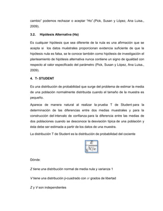 cambio” podemos rechazar o aceptar “Ho”.(Pick, Susan y López, Ana Luisa.,
2009).

3.2.     Hipótesis Alternativa (Ha)

Es cualquier hipótesis que sea diferente de la nula es una afirmación que se
acepta si los datos muéstrales proporcionan evidencia suficiente de que la
hipótesis nula es falsa, se le conoce también como hipótesis de investigación el
planteamiento de hipótesis alternativa nunca contiene un signo de igualdad con
respecto al valor especificado del parámetro (Pick, Susan y López, Ana Luisa.,
2009).

4. T- STUDENT

Es una distribución de probabilidad que surge del problema de estimar la media
de una población normalmente distribuida cuando el tamaño de la muestra es
pequeño.

Aparece de manera natural al realizar la prueba T de Student para la
determinación de las diferencias entre dos medias muestrales y para la
construcción del intervalo de confianza para la diferencia entre las medias de
dos poblaciones cuando se desconoce la desviación típica de una población y
ésta debe ser estimada a partir de los datos de una muestra.

La distribución T de Student es la distribución de probabilidad del cociente




Dónde:

Z tiene una distribución normal de media nula y varianza 1

V tiene una distribución ji-cuadrado con   grados de libertad

Z y V son independientes
 