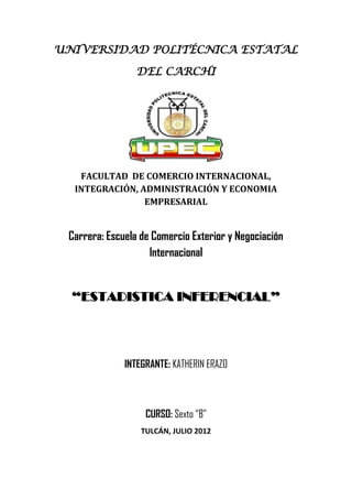 UNIVERSIDAD POLITÉCNICA ESTATAL

                 DEL CARCHI




   FACULTAD DE COMERCIO INTERNACIONAL,
  INTEGRACIÓN, ADMINISTRACIÓN Y ECONOMIA
                EMPRESARIAL


 Carrera: Escuela de Comercio Exterior y Negociación
                    Internacional


  “ESTADISTICA INFERENCIAL”




              INTEGRANTE: KATHERIN ERAZO



                   CURSO: Sexto “B”
                  TULCÁN, JULIO 2012
 