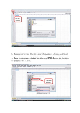 Clic en
      archivo




3.- Selecciona el formato del archivo a ser introducido en este caso será Excel.

4.- Busca el archivo para introducir los datos en el SPSS. Damos clic el archivo
de los datos y clic en abrir.




                                                 Clic en el
                                                 archivo
 