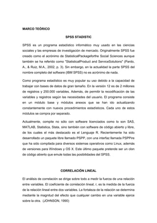 MARCO TEÓRICO

                               SPSS STADISTIC

SPSS es un programa estadístico informático muy usado en las ciencias
sociales y las empresas de investigación de mercado. Originalmente SPSS fue
creado como el acrónimo de StatisticalPackageforthe Social Sciences aunque
también se ha referido como "StatisticalProduct and ServiceSolutions" (Pardo,
A., & Ruiz, M.A., 2002, p. 3). Sin embargo, en la actualidad la parte SPSS del
nombre completo del software (IBM SPSS) no es acrónimo de nada.

Como programa estadístico es muy popular su uso debido a la capacidad de
trabajar con bases de datos de gran tamaño. En la versión 12 es de 2 millones
de registros y 250.000 variables. Además, de permitir la recodificación de las
variables y registros según las necesidades del usuario. El programa consiste
en un módulo base y módulos anexos que se han ido actualizando
constantemente con nuevos procedimientos estadísticos. Cada uno de estos
módulos se compra por separado.

Actualmente, compite no sólo con software licenciados como lo son SAS,
MATLAB, Statistica, Stata, sino también con software de código abierto y libre,
de los cuales el más destacado es el Lenguaje R. Recientemente ha sido
desarrollado un paquete libre llamado PSPP, con una interfaz llamada PSPPire
que ha sido compilada para diversos sistemas operativos como Linux, además
de versiones para Windows y OS X. Este último paquete pretende ser un clon
de código abierto que emule todas las posibilidades del SPSS.




                            CORRELACIÓN LINEAL

El análisis de correlación se dirige sobre todo a medir la fuerza de una relación
entre variables. El coeficiente de correlación lineal, r, es la medida de la fuerza
de la relación lineal entre dos variables. La fortaleza de la relación se determina
mediante la magnitud del efecto que cualquier cambio en una variable ejerce
sobre la otra. (JOHNSON, 1990)
 