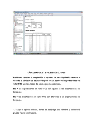 CÁLCULO DE LA T STUDENT EN EL SPSS

Podemos calcular la aceptación o rechazo de una hipótesis siempre y
cuando la cantidad de datos no supere los 30 donde las exportaciones en
valor FOB y entoneladas de un año son las variables.

Ho = las exportaciones en valor FOB son iguales a las exportaciones en
toneladas

Ha = las exportaciones en valor FOB son diferentes a las exportaciones en
toneladas




1.- Elige la opción analizar, donde se despliega otra ventana y selecciona
prueba T para una muestra.
 