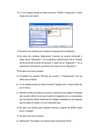 12. ) Ir a la carpeta donde se ubica el archivo "SPSS17 Setup.exe" y hacer
   doble clic en el mismo.




13. Se abrirá una ventana que muestra el progreso de la instalación.

14. Se abre otra ventana. Seleccionar "Licencia de usuario individual" y
   hacer clic en "Siguiente >". En la siguiente ventana hacer clic en "Acepto
   los términos del contrato de licencia" y hacer clic en "Siguiente >". En la
   ventana de "Información de última hora" hacer clic en "Siguiente >".

15. Se abre una nueva ventana

a) Completar los campos "Nombre de usuario" y "Organización" con los
   datos que se desee.

b) Ir a la carpeta donde se ubica el archivo "keygen.exe" y hacer doble clic
   en el mismo.

c) Atención: antes de continuar, tener en cuenta que los códigos mostrados
   aquí pueden diferir de los que muestra el programa en su computadora
   (se recomienda utilizar solamente los códigos mostrados en el programa
   que se utiliza al instalar y no los mostrados aquí

16. Se abre una ventana para ingresar licencia y registro de SPSS. Hacer
   clic en "Aceptar".

17. Se abre una nueva ventana.

a) Seleccionar "Conseguir una licencia para mi producto ahora".
 