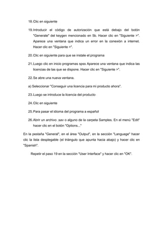 18. Clic en siguiente

   19. Introducir el código de autorización que está debajo del botón
      "Generate" del keygen mencionado en 5b. Hacer clic en "Siguiente >".
      Aparece una ventana que indica un error en la conexión a internet.
      Hacer clic en "Siguiente >".

   20. Clic en siguiente para que se instale el programa

   21. Luego clic en inicio programas spss Aparece una ventana que indica las
      licencias de las que se dispone. Hacer clic en "Siguiente >".

   22. Se abre una nueva ventana.

   a) Seleccionar "Conseguir una licencia para mi producto ahora".

   23. Luego se introduce la licencia del producto

   24. Clic en siguiente

   25. Para pasar el idioma del programa a español

   26. Abrir un archivo .sav o alguno de la carpeta Samples. En el menú "Edit"
      hacer clic en el botón "Options..."

En la pestaña "General", en el área "Output", en la sección "Language" hacer
clic la lista desplegable (el triángulo que apunta hacia abajo) y hacer clic en
"Spanish".

     Repetir el paso 19 en la sección "User Interface" y hacer clic en "OK".
 