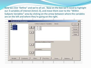 Now we click “Define” and we’re all set. Now on the box we’ll need to highlight
our 3 variables of interest (time1-3), and move them over to the “Within
Subjects Variables” area by clicking on the arrow between where the variables
are on the left and where they’re going on the right.
 