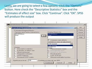 Lastly, we are going to select a few options. Click the “Options”
button. Here check the “Descriptive Statistics” box and the
“Estimates of effect size” box. Click “Continue”. Click “OK”. SPSS
will produce the output
 