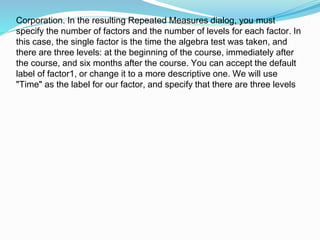 Corporation. In the resulting Repeated Measures dialog, you must
specify the number of factors and the number of levels for each factor. In
this case, the single factor is the time the algebra test was taken, and
there are three levels: at the beginning of the course, immediately after
the course, and six months after the course. You can accept the default
label of factor1, or change it to a more descriptive one. We will use
"Time" as the label for our factor, and specify that there are three levels
 