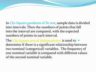 In Chi-Square goodness of fit test, sample data is divided
into intervals. Then the numbers of points that fall
into the interval are compared, with the expected
numbers of points in each interval.
The Chi-Square test of Independence is used to
determine if there is a significant relationship between
two nominal (categorical) variables. The frequency of
one nominal variable is compared with different values
of the second nominal variable.
 