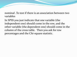 To test if there is an association between two.nominal
variables
In SPSS you just indicate that one variable (the
independent one) should come in the row, and the
other variable (the dependent one) should come in the
column of the cross table. Then you ask for row
percentages and the Chi-square statistic.
 