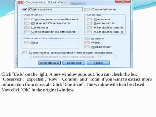 Click "Cells" on the right. A new window pops out. You can check the box
"Observed", "Expected", "Row", "Column" and "Total" if you want to extract more
information from crosstab. Click "Continue". The window will then be closed.
Now click "OK" in the original window.
 