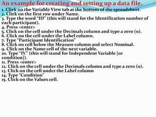 An example for creating and setting up a data file.
1. Click on the Variable View tab at the bottom of the spreadsheet.
2. Click on the first row under Name.
3. Type the word “ID” (this will stand for the Identification number of
each participant).
4. Press <enter>
5. Click on the cell under the Decimals column and type a zero (0).
6. Click on the cell under the Label column.
7. Type “Participant Identification”
8. Click on cell below the Measure column and select Nominal.
9. Click on the Name cell of the next variable.
10. Type “IV” (this will stand for Independent Variable [or
condition]).
11. Press <enter>
12. Click on the cell under the Decimals column and type a zero (0).
13. Click on the cell under the Label column
14. Type “Condition”
15. Click on the Values cell.
 