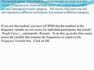 The second option. You create a nominal variable as usual, but also
create a frequency or count variable which will contain the number
of cases belonging to each category. This means that each row will
not represent a different participant, but instead a different category
If you use this method, you must tell SPSS that the numbers in the
frequency variable are not scores for individual participants, but overall
counts. To do this, go to the Data menuWeight Cases…, and transfer
across the variable that contains the frequencies or counts to the
Frequency Variable box. Click on OK.
 