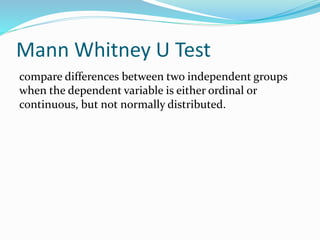 Mann Whitney U Test
compare differences between two independent groups
when the dependent variable is either ordinal or
continuous, but not normally distributed.
 