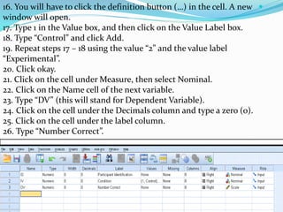16. You will have to click the definition button (…) in the cell. A new
window will open.
17. Type 1 in the Value box, and then click on the Value Label box.
18. Type “Control” and click Add.
19. Repeat steps 17 – 18 using the value “2” and the value label
“Experimental”.
20. Click okay.
21. Click on the cell under Measure, then select Nominal.
22. Click on the Name cell of the next variable.
23. Type “DV” (this will stand for Dependent Variable).
24. Click on the cell under the Decimals column and type a zero (0).
25. Click on the cell under the label column.
26. Type “Number Correct”.
 