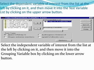Select the dependent variable of interest from the list at the
left by clicking on it, and then move it into the Test Variable
List by clicking on the upper arrow button.
Select the independent variable of interest from the list at
the left by clicking on it, and then move it into the
Grouping Variable box by clicking on the lower arrow
button.
 