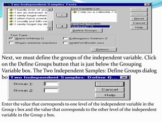 Next, we must define the groups of the independent variable. Click
on the Define Groups button that is just below the Grouping
Variable box. The Two Independent Samples: Define Groups dialog
box appears:
Enter the value that corresponds to one level of the independent variable in the
Group 1 box and the value that corresponds to the other level of the independent
variable in the Group 2 box.
 