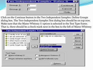 Click on the Continue button in the Two Independent Samples: Define Groups
dialog box. The Two-Independent Samples Test dialog box should be on top now.
Make sure that the Mann-Whitney U option is selected in the Test Type frame.
That is, there should be a check mark next in the box to the left of Mann-Whitney
U:
 