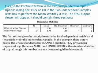 Click on the Continue button in the Two-Independent-Samples:
Options dialog box. Click on OK in the Two-Independent-Samples
Tests box to perform the Mann-Whitney U test. The SPSS output
viewer will appear. It should contain three sections:
The first section gives the descriptive statistics for the dependent variable and
(less usefully) for the independent variable. In this example, there were 31
people (N) who responded to the PLANNER question. They gave a mean
response of 2.42 (between AGREE and UNDECIDED) with a standard deviation
of 1.43 (although this number may not be meaningful in this example
 