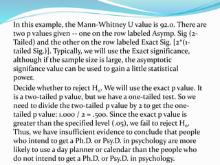In this example, the Mann-Whitney U value is 92.0. There are
two p values given -- one on the row labeled Asymp. Sig (2-
Tailed) and the other on the row labeled Exact Sig. [2*(1-
tailed Sig.)]. Typically, we will use the Exact significance,
although if the sample size is large, the asymptotic
signifance value can be used to gain a little statistical
power.
Decide whether to reject H0. We will use the exact p value. It
is a two-tailed p value, but we have a one-tailed test. So we
need to divide the two-tailed p value by 2 to get the one-
tailed p value: 1.000 / 2 = .500. Since the exact p value is
greater than the specified level (.05), we fail to reject H0.
Thus, we have insufficient evidence to conclude that people
who intend to get a Ph.D. or Psy.D. in psychology are more
likely to use a day planner or calendar than the people who
do not intend to get a Ph.D. or Psy.D. in psychology.
 