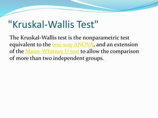 "Kruskal-Wallis Test"
The Kruskal-Wallis test is the nonparametric test
equivalent to the one-way ANOVA, and an extension
of the Mann-Whitney U test to allow the comparison
of more than two independent groups.
 