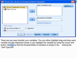 There are two ways transfer your variables. You can either highlight drag-and-drop each
variable into the respective boxes or you highlight the variable by using the cursor and
clicking thebutton. Make sure that the Kruskal-Wallis H checkbox is ticked in the
Test Type box.
 