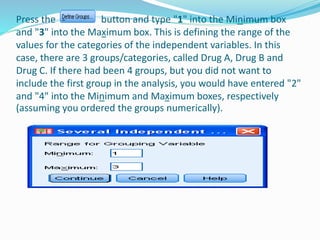 Press the button and type "1" into the Minimum box
and "3" into the Maximum box. This is defining the range of the
values for the categories of the independent variables. In this
case, there are 3 groups/categories, called Drug A, Drug B and
Drug C. If there had been 4 groups, but you did not want to
include the first group in the analysis, you would have entered "2"
and "4" into the Minimum and Maximum boxes, respectively
(assuming you ordered the groups numerically).
 