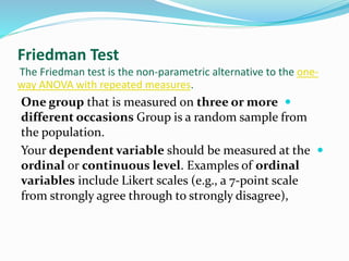 Friedman Test
The Friedman test is the non-parametric alternative to the one-
way ANOVA with repeated measures.
One group that is measured on three or more
different occasions Group is a random sample from
the population.
Your dependent variable should be measured at the
ordinal or continuous level. Examples of ordinal
variables include Likert scales (e.g., a 7-point scale
from strongly agree through to strongly disagree),
 