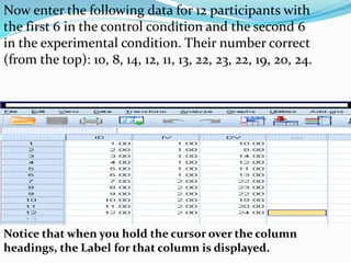 Now enter the following data for 12 participants with
the first 6 in the control condition and the second 6
in the experimental condition. Their number correct
(from the top): 10, 8, 14, 12, 11, 13, 22, 23, 22, 19, 20, 24.
Notice that when you hold the cursor over the column
headings, the Label for that column is displayed.
 