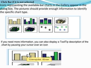 Icons representing the available bar charts in the Gallery appear in the
dialog box. The pictures should provide enough information to identify
the specific chart type.
If you need more information, you can also display a ToolTip description of the
chart by pausing your cursor over an icon.
Click Bar if it is not selected
 
