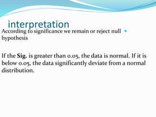 interpretation According to significance we remain or reject null
hypothesis
If the Sig. is greater than 0.05, the data is normal. If it is
below 0.05, the data significantly deviate from a normal
distribution.
 