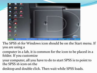 The SPSS 16 for Windows icon should be on the Start menu. If
you are using a
computer in a lab, it is common for the icon to be placed in a
folder. If you customize
your computer, all you have to do to start SPSS is to point to
the SPSS 16 icon on the
desktop and double click. Then wait while SPSS loads.
 