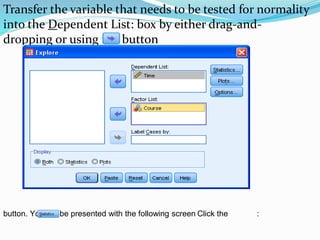 Transfer the variable that needs to be tested for normality
into the Dependent List: box by either drag-and-
dropping or using the button
:Click thebutton. You will be presented with the following screen
 