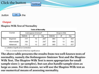 Click the button .
Click thebutton.
Output
Shapiro-Wilk Test of Normality
The above table presents the results from two well-known tests of
normality, namely the Kolmogorov-Smirnov Test and the Shapiro-
Wilk Test. The Shapiro-Wilk Test is more appropriate for small
sample sizes (< 50 samples), but can also handle sample sizes as
large as 2000. For this reason, we will use the Shapiro-Wilk test as
our numerical means of assessing normality.
 