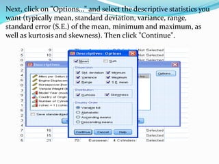 Next, click on "Options..." and select the descriptive statistics you
want (typically mean, standard deviation, variance, range,
standard error (S.E.) of the mean, minimum and maximum, as
well as kurtosis and skewness). Then click "Continue".
 