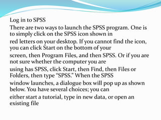 Log in to SPSS
There are two ways to launch the SPSS program. One is
to simply click on the SPSS icon shown in
red letters on your desktop. If you cannot find the icon,
you can click Start on the bottom of your
screen, then Program Files, and then SPSS. Or if you are
not sure whether the computer you are
using has SPSS, click Start, then Find, then Files or
Folders, then type “SPSS.” When the SPSS
window launches, a dialogue box will pop up as shown
below. You have several choices; you can
either start a tutorial, type in new data, or open an
existing file
 