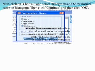 Next, click on "Charts..." and select Histograms and Show normal
curve on histogram. Then click "Continue" and then click "OK".
You should now see some output similar to
that below. You'll notice the output table
containing all the descriptive statistics is
smaller and easier to read than the one
provided by the Descriptive Statistics
function above.
 