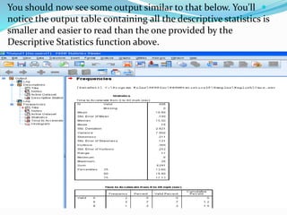 You should now see some output similar to that below. You'll
notice the output table containing all the descriptive statistics is
smaller and easier to read than the one provided by the
Descriptive Statistics function above.
 