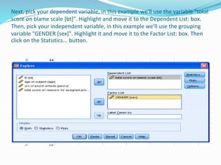 Next, pick your dependent variable, in this example we'll use the variable "total
score on blame scale [bt]". Highlight and move it to the Dependent List: box.
Then, pick your independent variable, in this example we'll use the grouping
variable "GENDER [sex]". Highlight it and move it to the Factor List: box. Then
click on the Statistics... button.
 