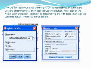 Now we can specify what we want to get. Check Descriptives, M-estimators,
Outliers, and Percentiles. Then click the Continue button. Next, click on the
Plots button and select Histogram and Normality plots with tests. Then click the
Continue button. Then click the OK button.
 