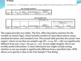 The output provides two tables. The first, offers descriptive statistics for the
variable we tested (Age), which includes number of cases/observations, mean,
standard deviation, and standard error. The second table provides the actual t-test
output--where we see that our sample's age (M = 21.04, SD = 1.85) was significantly
different from zero, t(53) = 83.440, p < .001. As you might imagine, this is not
terribly useful information. A more informative test might include testing
whether or not our sample is significantly different from a specified value. SPSS
allows us to specify a value in the One Sample T Test dialog.
 