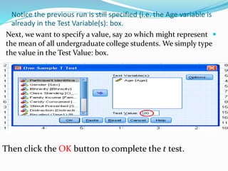 Notice the previous run is still specified (i.e. the Age variable is
already in the Test Variable(s): box.
Next, we want to specify a value, say 20 which might represent
the mean of all undergraduate college students. We simply type
the value in the Test Value: box.
Then click the OK button to complete the t test.
 